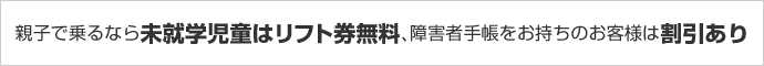 親子で乗るなら未就学児童はリフト券無料、障害者手帳をお持ちのお客様は割引あり